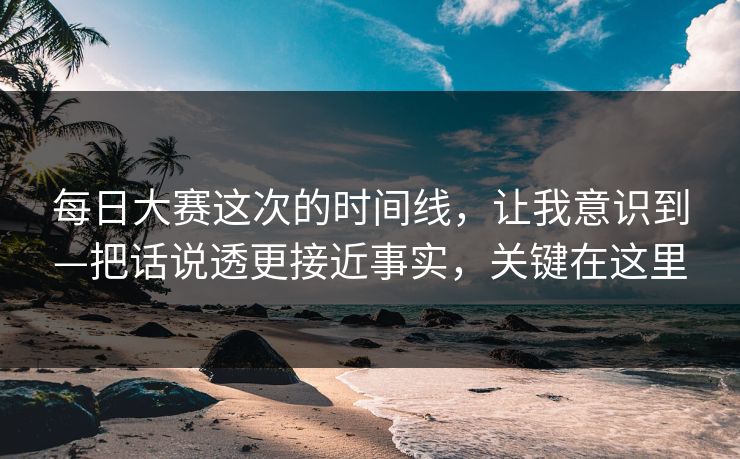 每日大赛这次的时间线，让我意识到—把话说透更接近事实，关键在这里