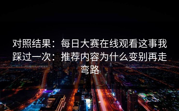 对照结果：每日大赛在线观看这事我踩过一次：推荐内容为什么变别再走弯路