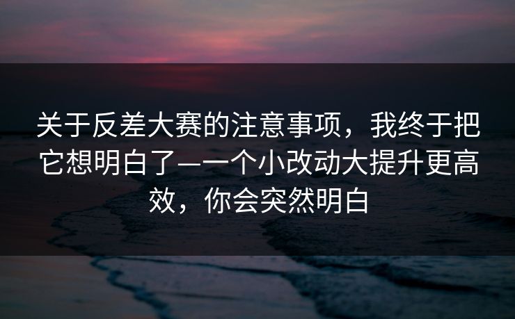 关于反差大赛的注意事项，我终于把它想明白了—一个小改动大提升更高效，你会突然明白