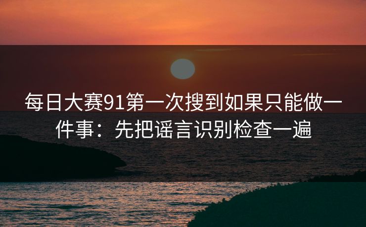 每日大赛91第一次搜到如果只能做一件事：先把谣言识别检查一遍