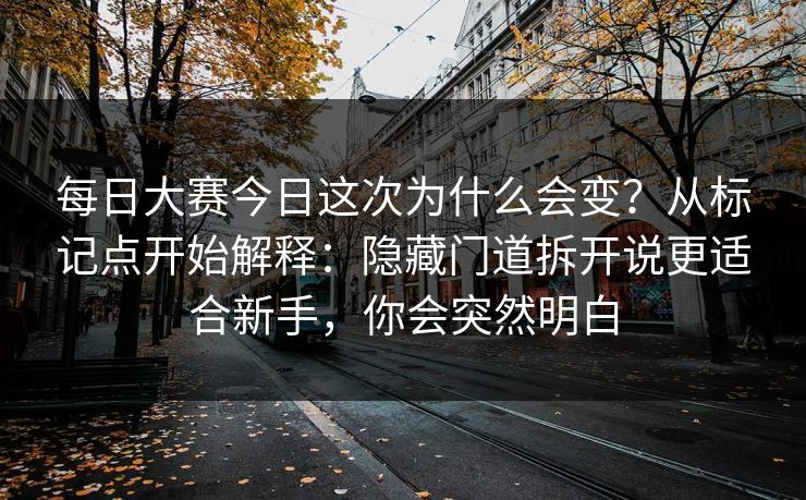 每日大赛今日这次为什么会变？从标记点开始解释：隐藏门道拆开说更适合新手，你会突然明白