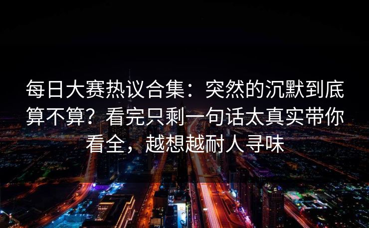 每日大赛热议合集：突然的沉默到底算不算？看完只剩一句话太真实带你看全，越想越耐人寻味