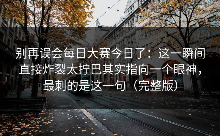 别再误会每日大赛今日了：这一瞬间直接炸裂太拧巴其实指向一个眼神，最刺的是这一句（完整版）