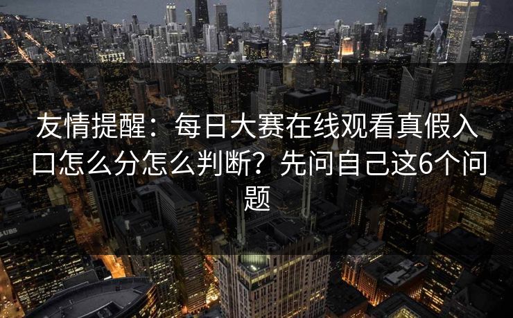 友情提醒：每日大赛在线观看真假入口怎么分怎么判断？先问自己这6个问题