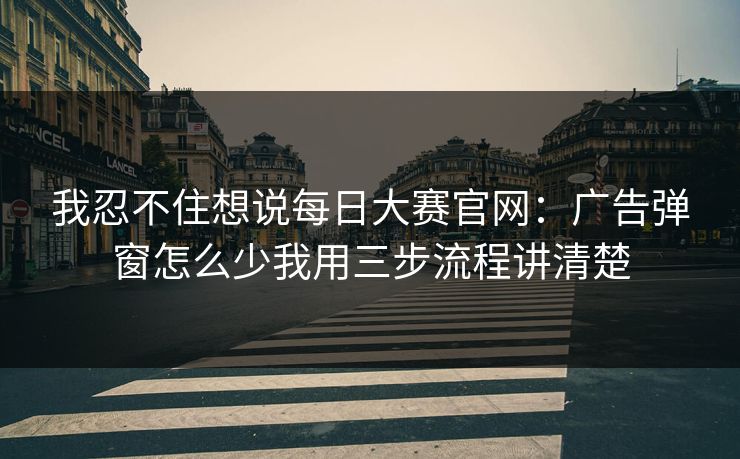 我忍不住想说每日大赛官网：广告弹窗怎么少我用三步流程讲清楚