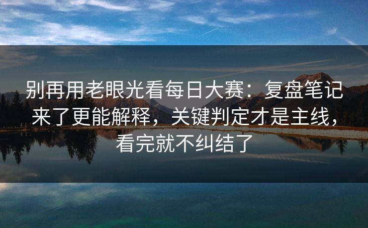 别再用老眼光看每日大赛：复盘笔记来了更能解释，关键判定才是主线，看完就不纠结了