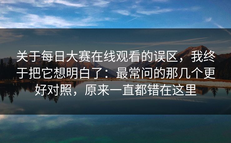 关于每日大赛在线观看的误区，我终于把它想明白了：最常问的那几个更好对照，原来一直都错在这里