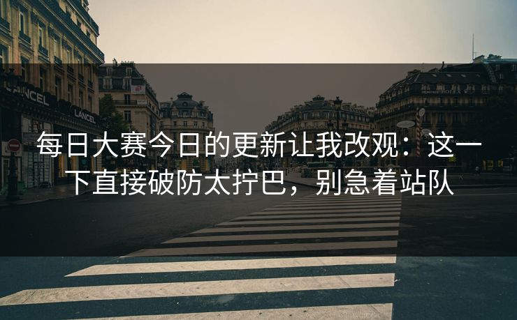 每日大赛今日的更新让我改观：这一下直接破防太拧巴，别急着站队