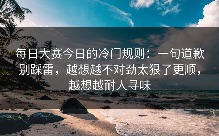 每日大赛今日的冷门规则：一句道歉别踩雷，越想越不对劲太狠了更顺，越想越耐人寻味