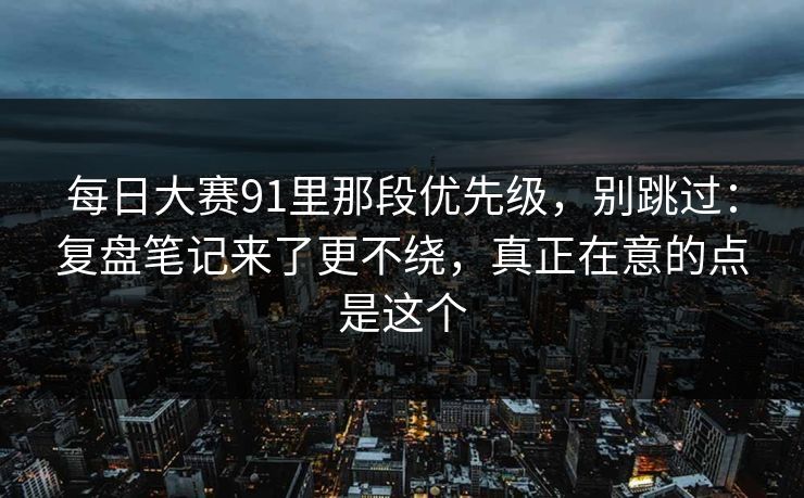 每日大赛91里那段优先级，别跳过：复盘笔记来了更不绕，真正在意的点是这个