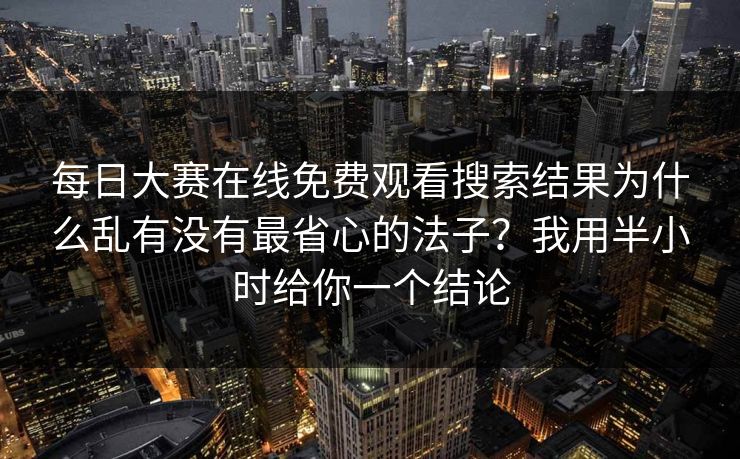 每日大赛在线免费观看搜索结果为什么乱有没有最省心的法子？我用半小时给你一个结论