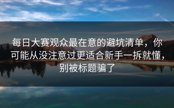 每日大赛观众最在意的避坑清单，你可能从没注意过更适合新手一拆就懂，别被标题骗了