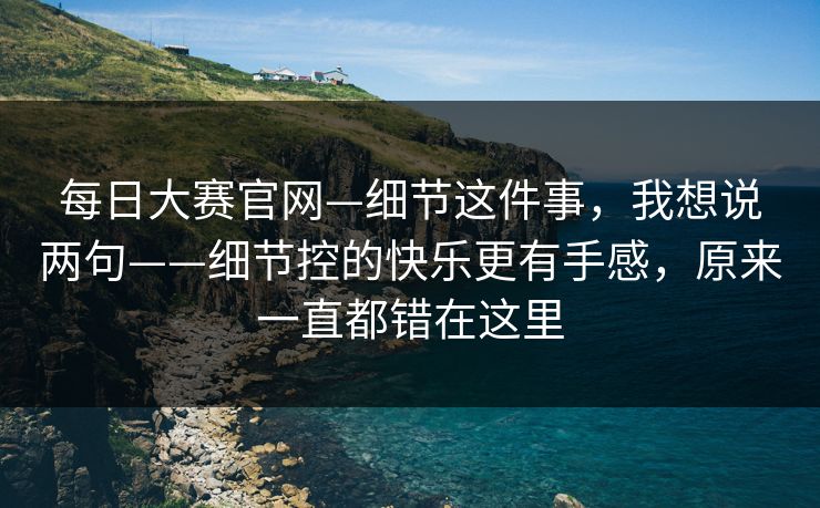 每日大赛官网—细节这件事，我想说两句——细节控的快乐更有手感，原来一直都错在这里