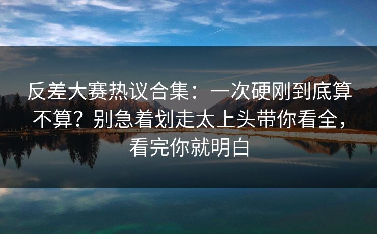 反差大赛热议合集：一次硬刚到底算不算？别急着划走太上头带你看全，看完你就明白