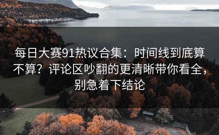 每日大赛91热议合集：时间线到底算不算？评论区吵翻的更清晰带你看全，别急着下结论