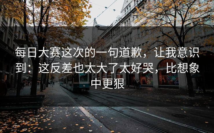 每日大赛这次的一句道歉，让我意识到：这反差也太大了太好哭，比想象中更狠