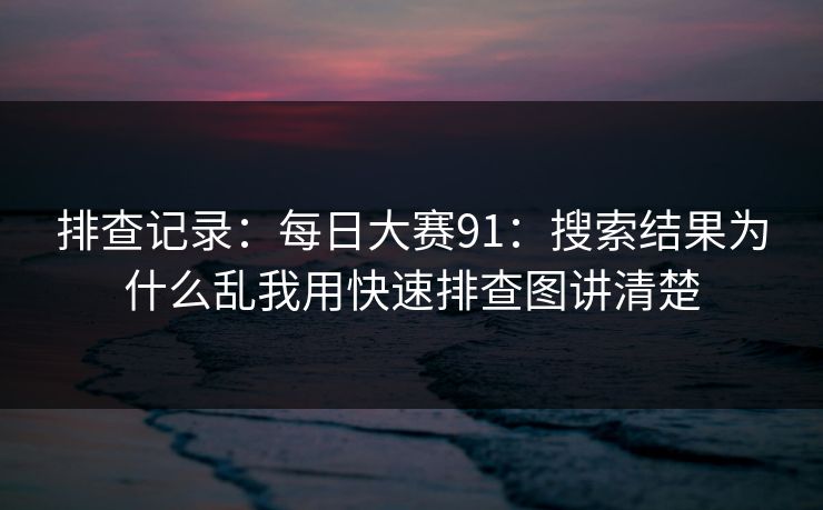 排查记录：每日大赛91：搜索结果为什么乱我用快速排查图讲清楚