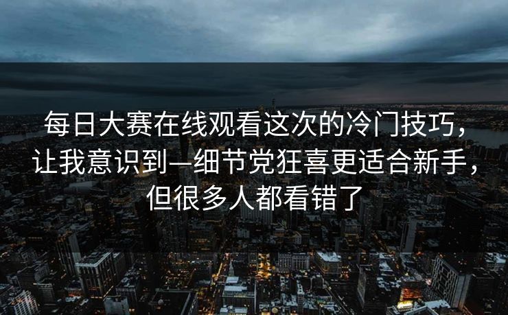 每日大赛在线观看这次的冷门技巧，让我意识到—细节党狂喜更适合新手，但很多人都看错了