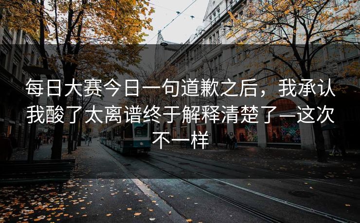 每日大赛今日一句道歉之后，我承认我酸了太离谱终于解释清楚了—这次不一样
