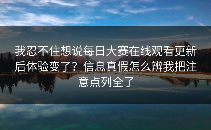 我忍不住想说每日大赛在线观看更新后体验变了？信息真假怎么辨我把注意点列全了