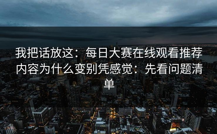 我把话放这：每日大赛在线观看推荐内容为什么变别凭感觉：先看问题清单