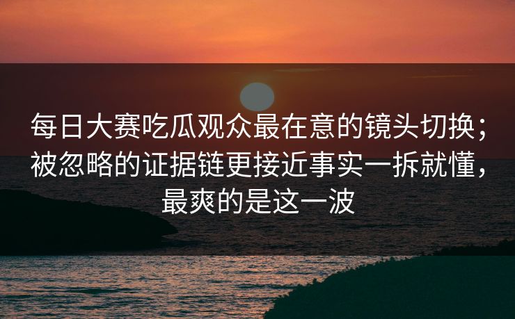 每日大赛吃瓜观众最在意的镜头切换；被忽略的证据链更接近事实一拆就懂，最爽的是这一波