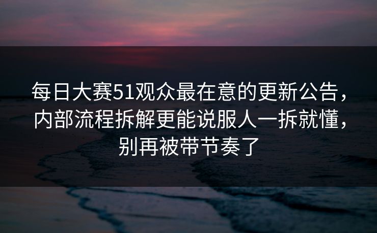 每日大赛51观众最在意的更新公告，内部流程拆解更能说服人一拆就懂，别再被带节奏了