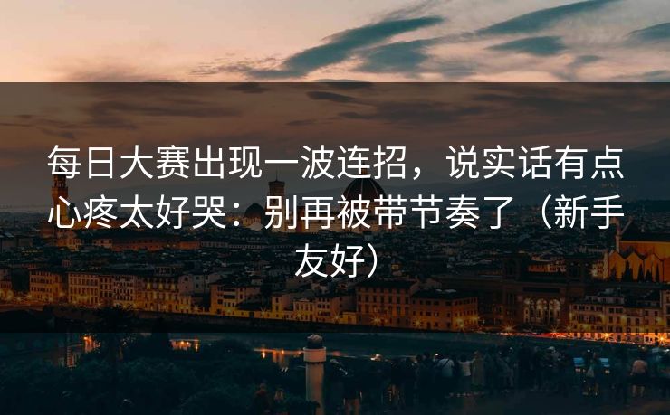 每日大赛出现一波连招，说实话有点心疼太好哭：别再被带节奏了（新手友好）