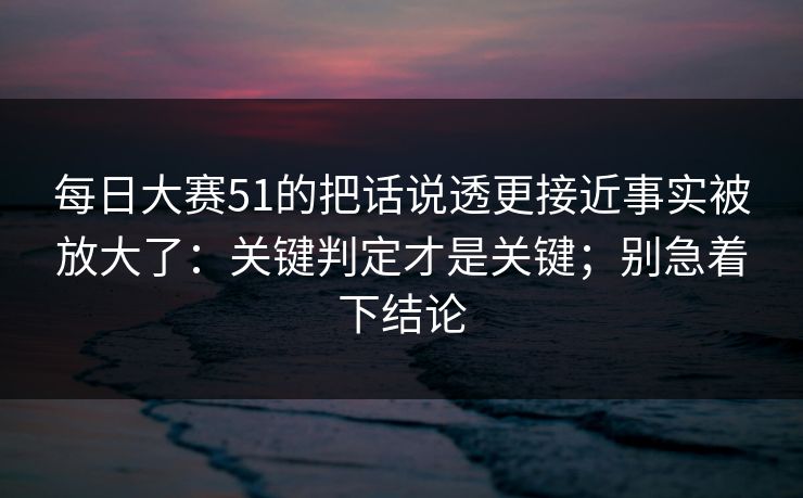 每日大赛51的把话说透更接近事实被放大了：关键判定才是关键；别急着下结论