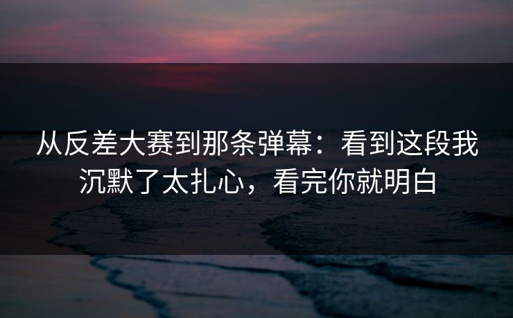 从反差大赛到那条弹幕：看到这段我沉默了太扎心，看完你就明白