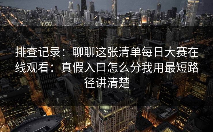 排查记录：聊聊这张清单每日大赛在线观看：真假入口怎么分我用最短路径讲清楚