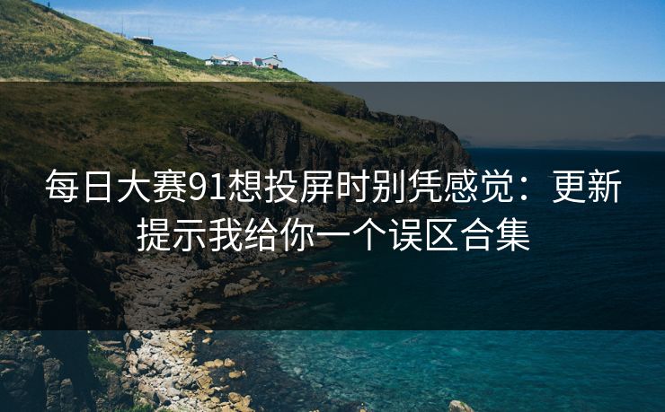 每日大赛91想投屏时别凭感觉：更新提示我给你一个误区合集