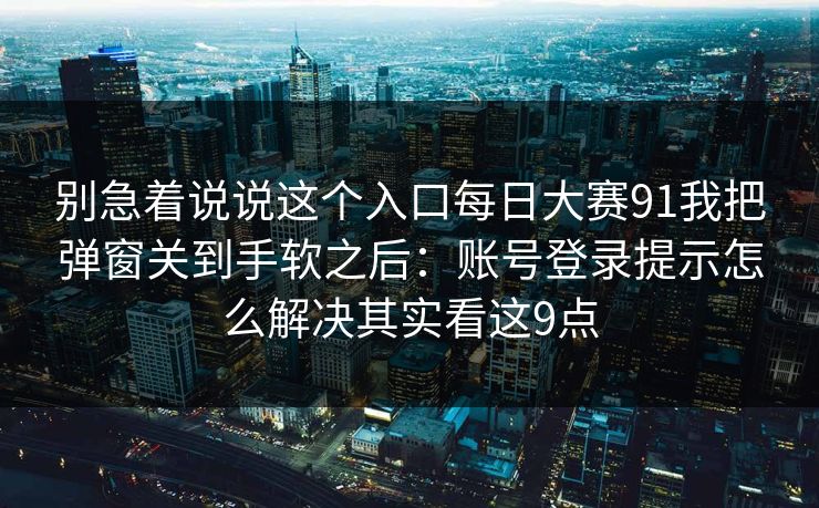 别急着说说这个入口每日大赛91我把弹窗关到手软之后：账号登录提示怎么解决其实看这9点