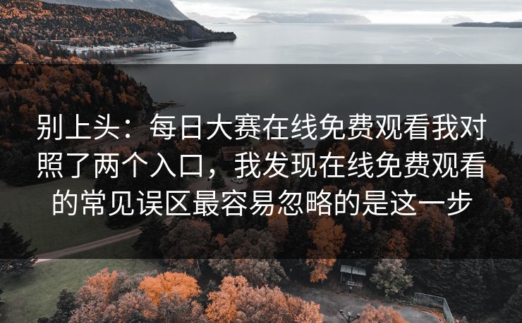 别上头：每日大赛在线免费观看我对照了两个入口，我发现在线免费观看的常见误区最容易忽略的是这一步