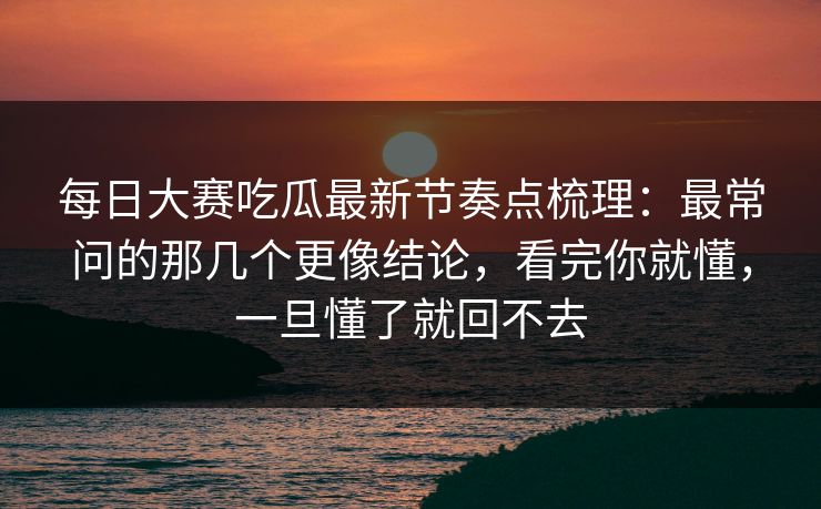 每日大赛吃瓜最新节奏点梳理：最常问的那几个更像结论，看完你就懂，一旦懂了就回不去