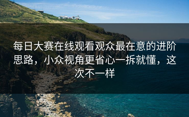 每日大赛在线观看观众最在意的进阶思路，小众视角更省心一拆就懂，这次不一样