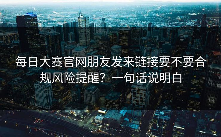 每日大赛官网朋友发来链接要不要合规风险提醒？一句话说明白