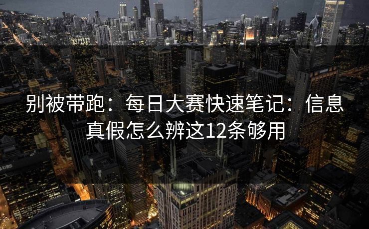 别被带跑：每日大赛快速笔记：信息真假怎么辨这12条够用