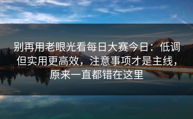 别再用老眼光看每日大赛今日：低调但实用更高效，注意事项才是主线，原来一直都错在这里