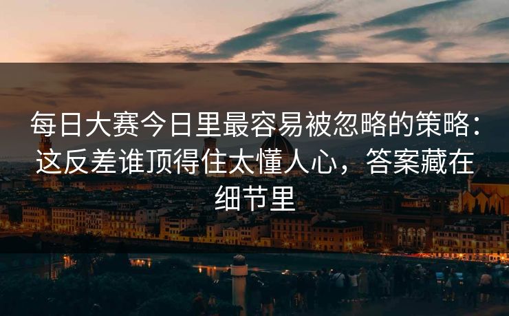每日大赛今日里最容易被忽略的策略：这反差谁顶得住太懂人心，答案藏在细节里