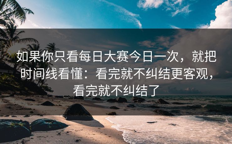 如果你只看每日大赛今日一次，就把时间线看懂：看完就不纠结更客观，看完就不纠结了